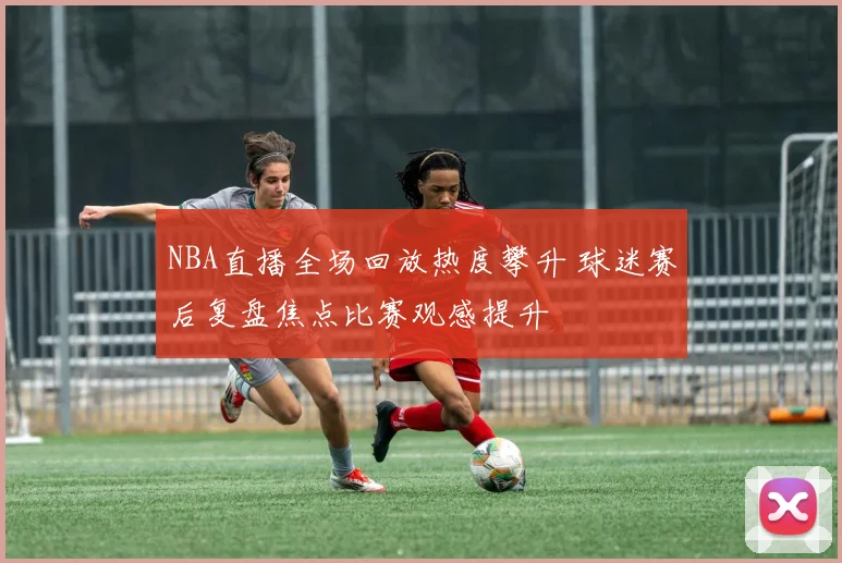 NBA直播全场回放热度攀升 球迷赛后复盘焦点比赛观感提升