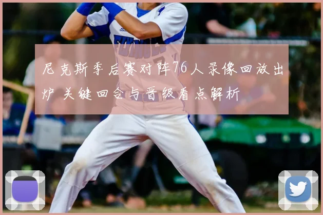 尼克斯季后赛对阵76人录像回放出炉 关键回合与晋级看点解析