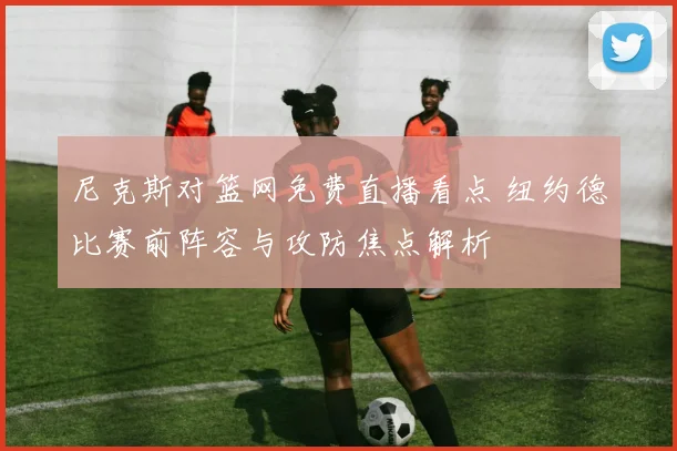 尼克斯对篮网免费直播看点 纽约德比赛前阵容与攻防焦点解析